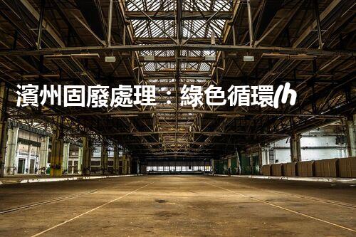 濱州固廢處理：綠色循環(huán)，筑夢生態(tài)濱州